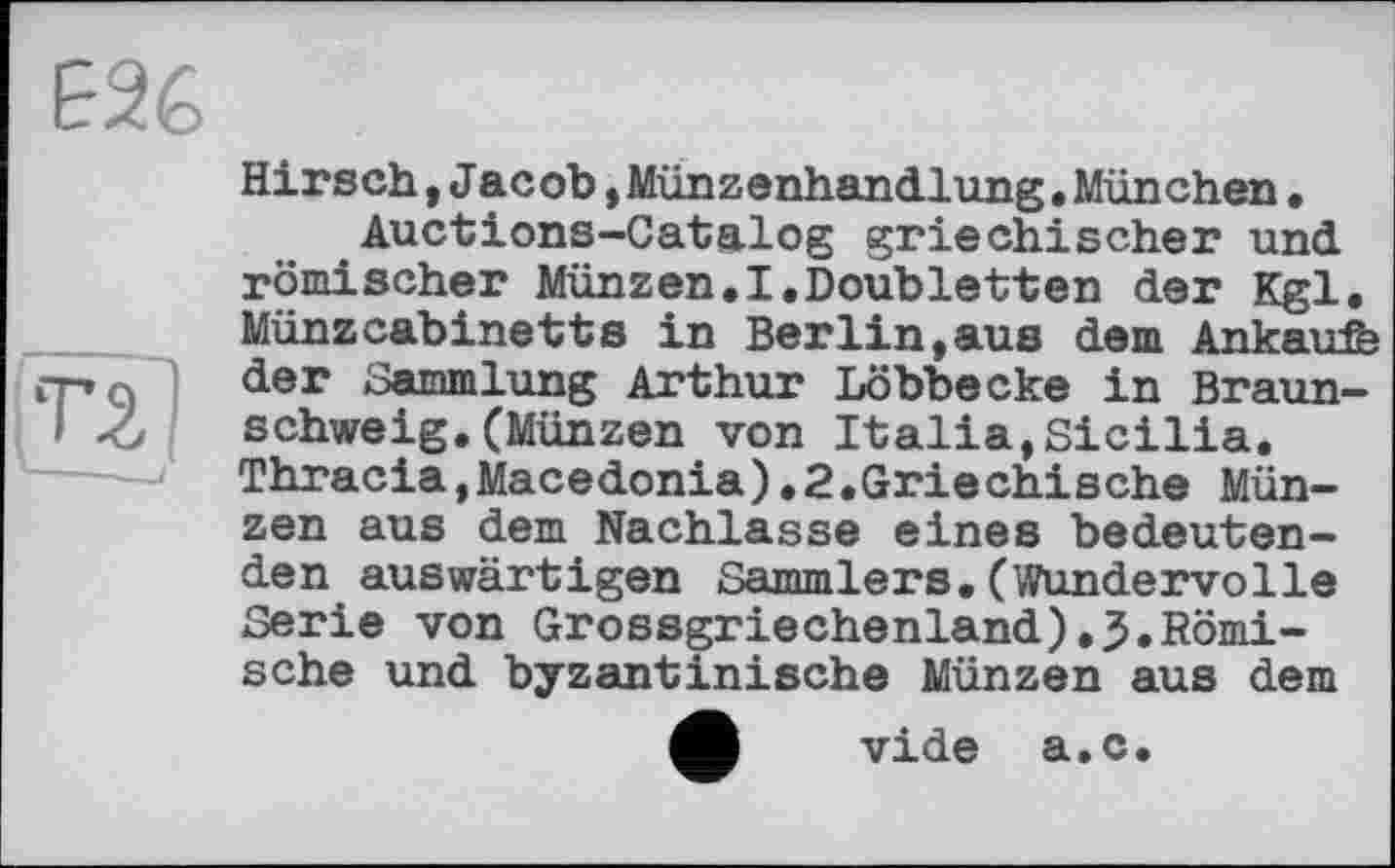 ﻿Е26
ТІ}
Hirsch,Jacob,Münzenhandlung.München• Auctions-Catalog griechischer und römischer Münzen.I.Doubletten der Kgl. Münzcabinetts in Berlin,aus dem Ankäufe der Sammlung Arthur Löbbecke in Braunschweig. (Münzen von Italia,Sicilia. Thracia,Macedonia).2.Griechische Münzen aus dem Nachlasse eines bedeutenden auswärtigen Sammlers.(Wundervolle Serie von Grossgriechenland).3.Römische und byzantinische Münzen aus dem
M vide a.c.